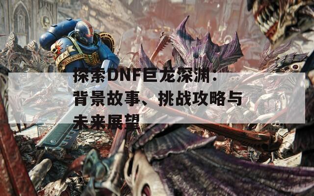 探索DNF巨龙深渊：背景故事、挑战攻略与未来展望  第1张