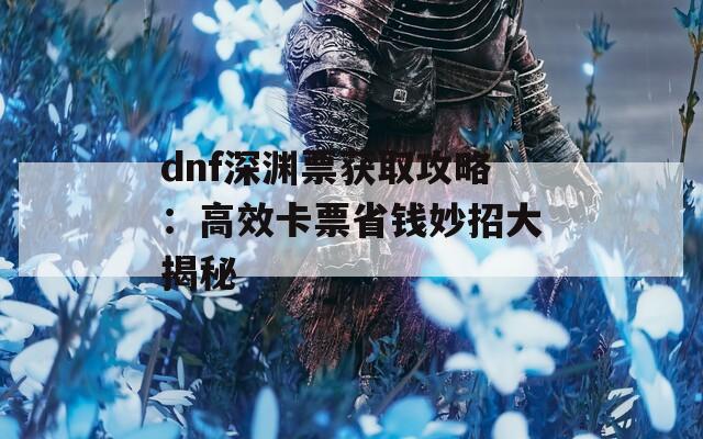 dnf深渊票获取攻略：高效卡票省钱妙招大揭秘  第1张