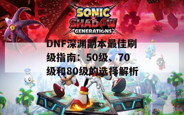 DNF深渊副本最佳刷级指南：50级、70级和80级的选择解析