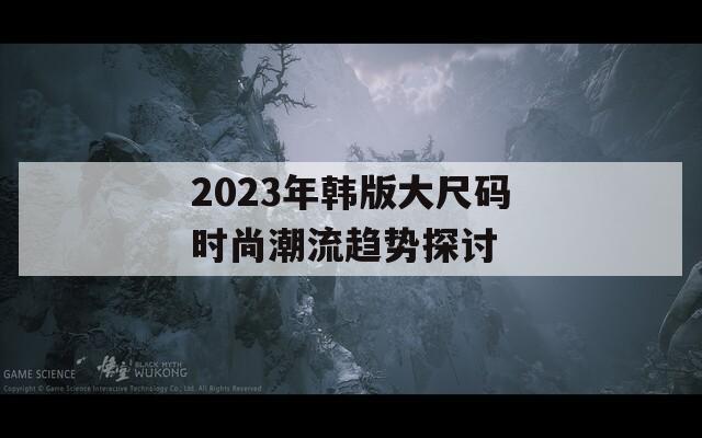 2023年韩版大尺码时尚潮流趋势探讨