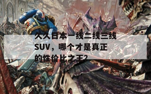 久久日本一线二线三线SUV，哪个才是真正的性价比之王？