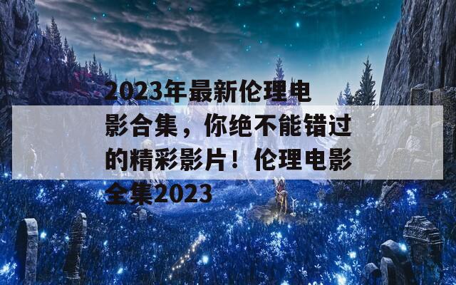 2023年最新伦理电影合集，你绝不能错过的精彩影片！伦理电影全集2023