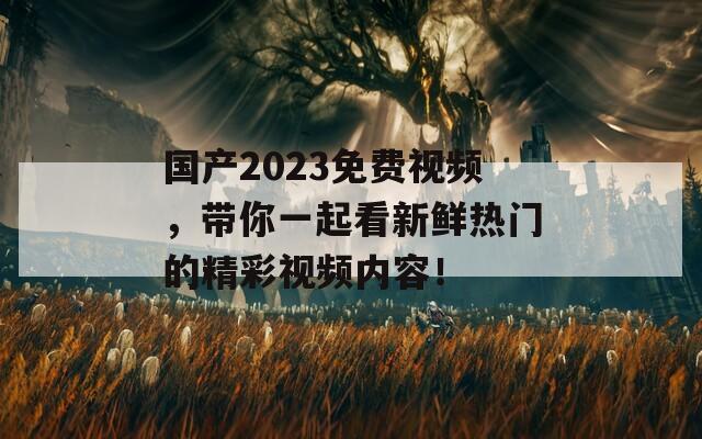 国产2023免费视频，带你一起看新鲜热门的精彩视频内容！