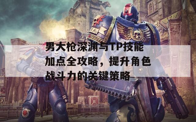 男大枪深渊与TP技能加点全攻略，提升角色战斗力的关键策略