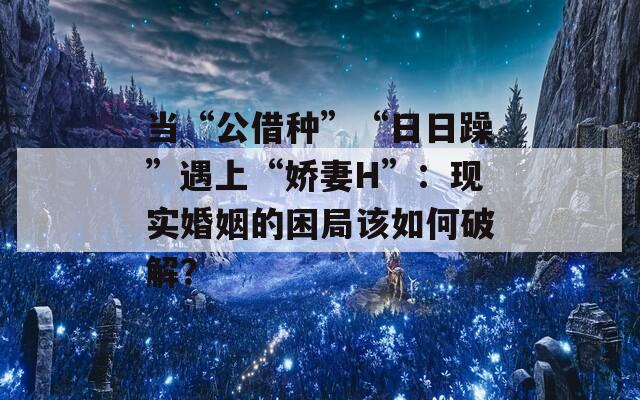 当“公借种”“日日躁”遇上“娇妻H”：现实婚姻的困局该如何破解？  第1张