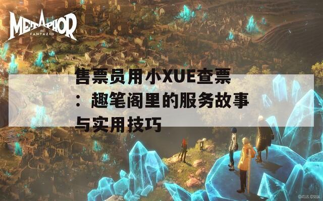 售票员用小XUE查票：趣笔阁里的服务故事与实用技巧