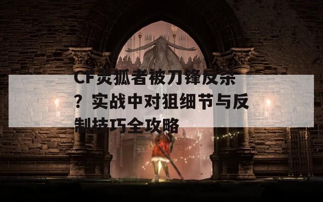 CF灵狐者被刀锋反杀？实战中对狙细节与反制技巧全攻略