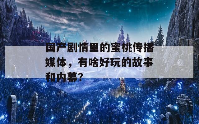 国产剧情里的蜜桃传播媒体，有啥好玩的故事和内幕？