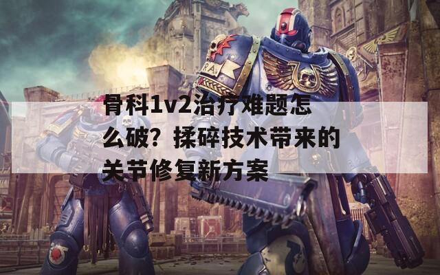 骨科1v2治疗难题怎么破？揉碎技术带来的关节修复新方案