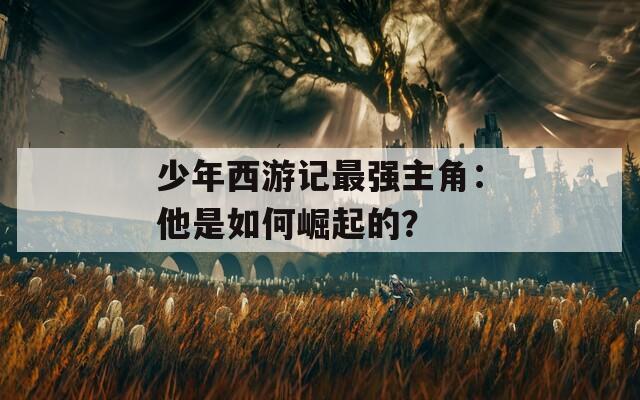 少年西游记最强主角：他是如何崛起的？