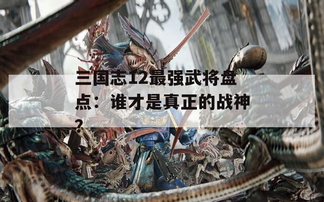 三国志12最强武将盘点：谁才是真正的战神？