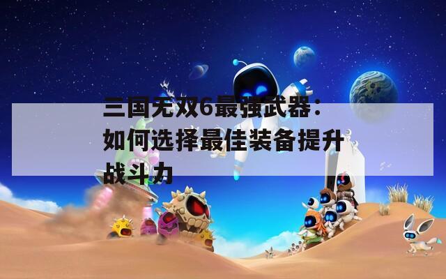 三国无双6最强武器：如何选择最佳装备提升战斗力  第1张