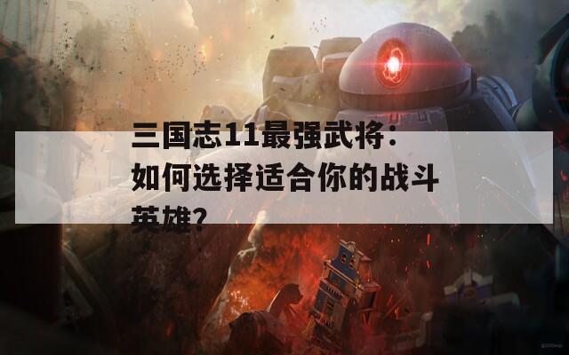 三国志11最强武将：如何选择适合你的战斗英雄？  第1张