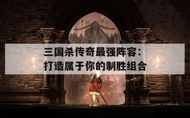 三国杀传奇最强阵容：打造属于你的制胜组合