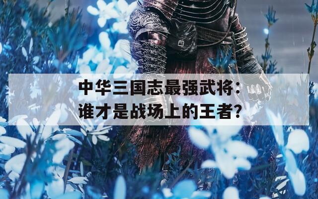 中华三国志最强武将：谁才是战场上的王者？