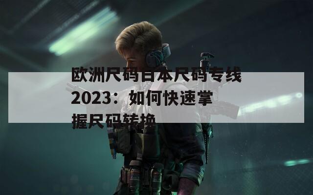 欧洲尺码日本尺码专线2023：如何快速掌握尺码转换