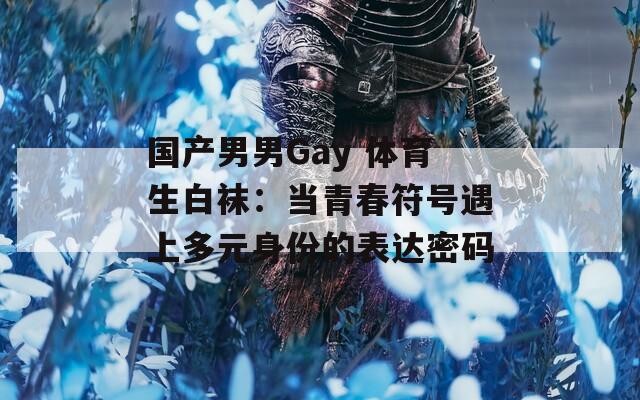 国产男男Gay 体育生白袜：当青春符号遇上多元身份的表达密码  第1张