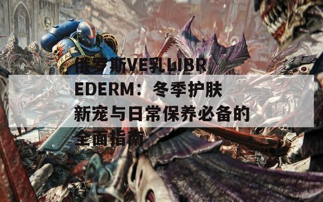 俄罗斯VE乳LIBREDERM：冬季护肤新宠与日常保养必备的全面指南  第1张