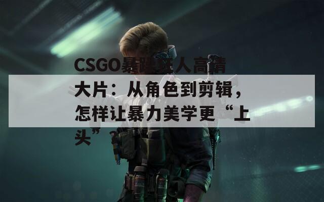 CSGO暴躁狂人高清大片：从角色到剪辑，怎样让暴力美学更“上头”？