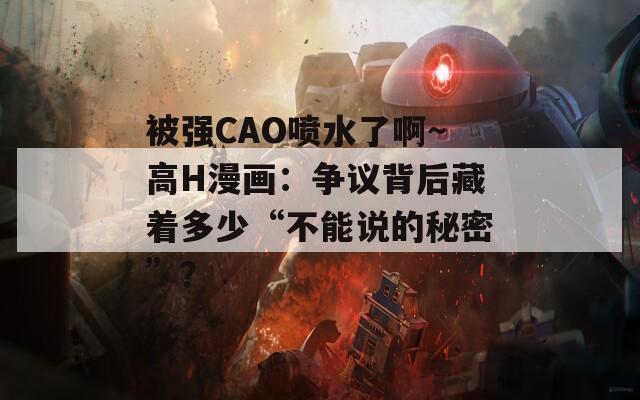 被强CAO喷水了啊～高H漫画：争议背后藏着多少“不能说的秘密”？