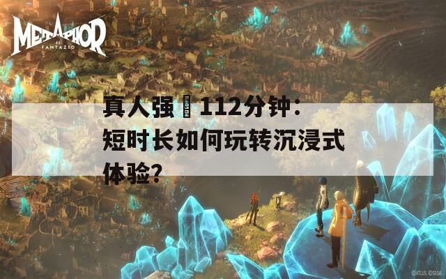 真人强弙112分钟：短时长如何玩转沉浸式体验？  第1张