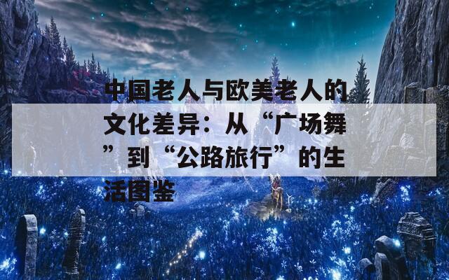 中国老人与欧美老人的文化差异：从“广场舞”到“公路旅行”的生活图鉴  第1张