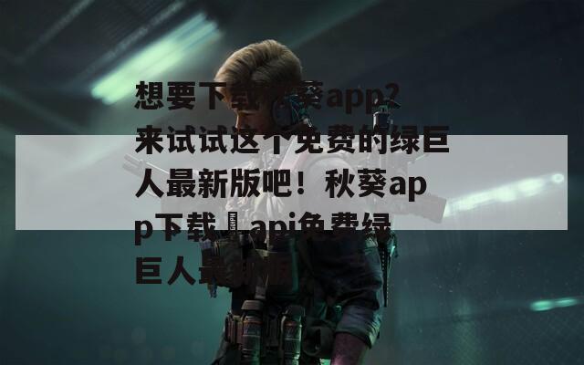 想要下载秋葵app？来试试这个免费的绿巨人最新版吧！秋葵app下载汅api免费绿巨人最新版