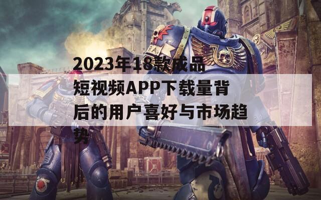 2023年18款成品短视频APP下载量背后的用户喜好与市场趋势