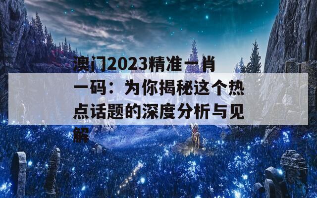 澳门2023精准一肖一码：为你揭秘这个热点话题的深度分析与见解