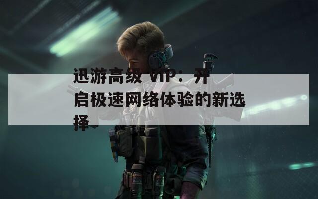 迅游高级 VIP：开启极速网络体验的新选择