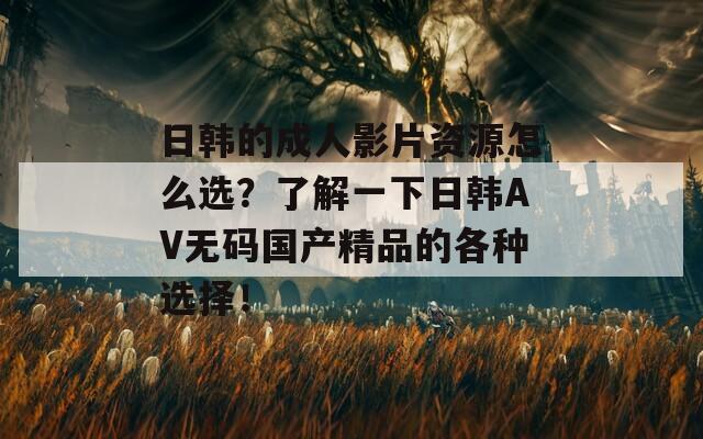 日韩的成人影片资源怎么选？了解一下日韩AV无码国产精品的各种选择！