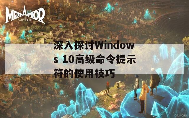 深入探讨Windows 10高级命令提示符的使用技巧