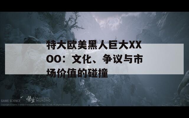 特大欧美黑人巨大XXOO：文化、争议与市场价值的碰撞