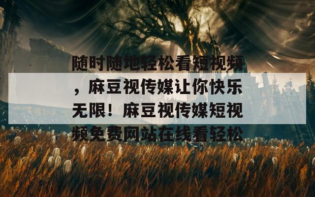 随时随地轻松看短视频，麻豆视传媒让你快乐无限！麻豆视传媒短视频免费网站在线看轻松