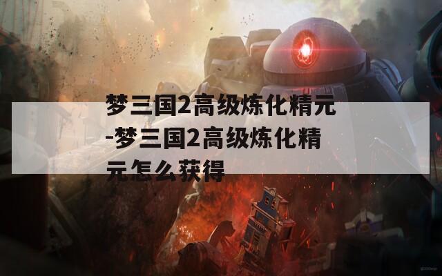 梦三国2高级炼化精元-梦三国2高级炼化精元怎么获得