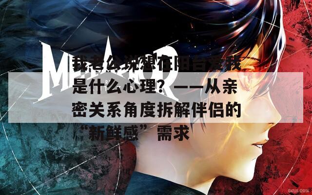 我老公说想在阳台爱我是什么心理？——从亲密关系角度拆解伴侣的“新鲜感”需求