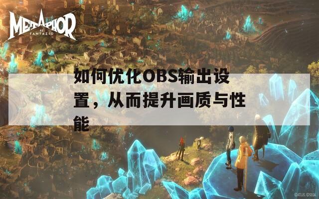 如何优化OBS输出设置，从而提升画质与性能