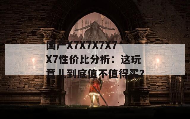 国产X7X7X7X7X7性价比分析：这玩意儿到底值不值得买？