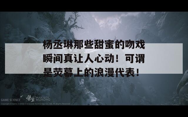 杨丞琳那些甜蜜的吻戏瞬间真让人心动！可谓是荧幕上的浪漫代表！