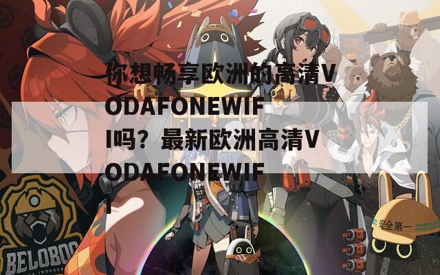 你想畅享欧洲的高清VODAFONEWIFI吗？最新欧洲高清VODAFONEWIFI