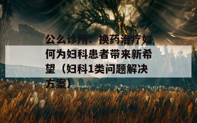 公么诊所：换药治疗如何为妇科患者带来新希望（妇科1类问题解决方案）