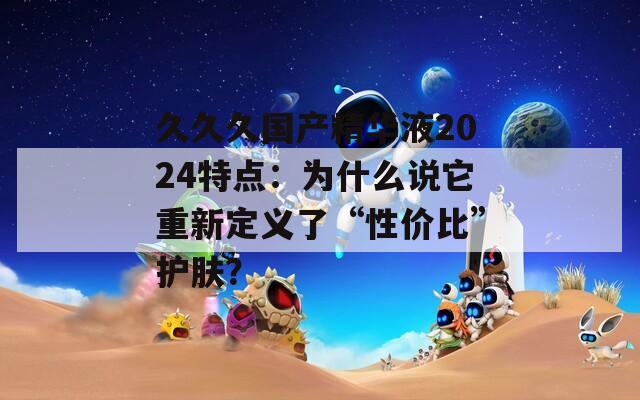 久久久国产精华液2024特点：为什么说它重新定义了“性价比”护肤？