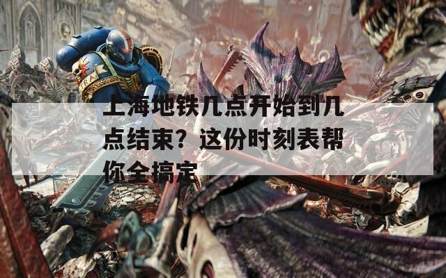 上海地铁几点开始到几点结束？这份时刻表帮你全搞定