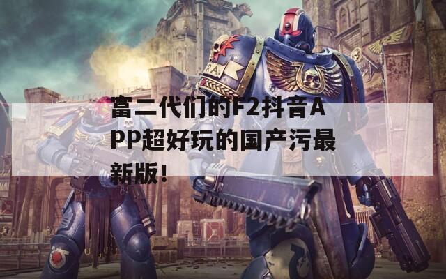 富二代们的F2抖音APP超好玩的国产污最新版！