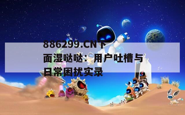 886299.CN下面湿哒哒：用户吐槽与日常困扰实录