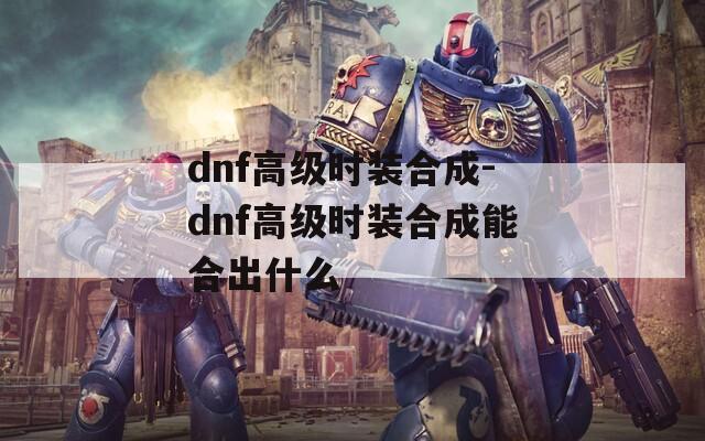 dnf高级时装合成-dnf高级时装合成能合出什么