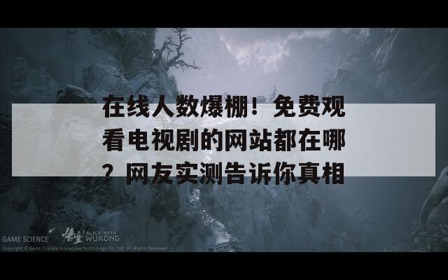 在线人数爆棚！免费观看电视剧的网站都在哪？网友实测告诉你真相