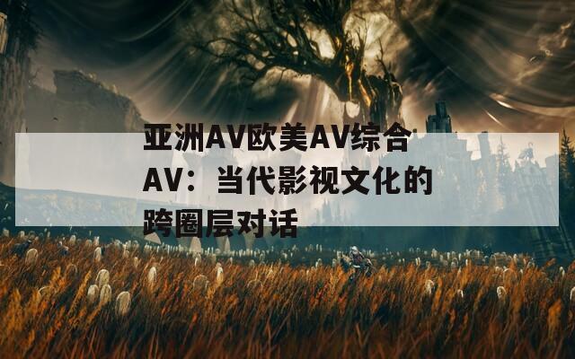 亚洲AV欧美AV综合AV：当代影视文化的跨圈层对话