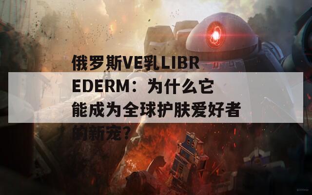 俄罗斯VE乳LIBREDERM：为什么它能成为全球护肤爱好者的新宠？