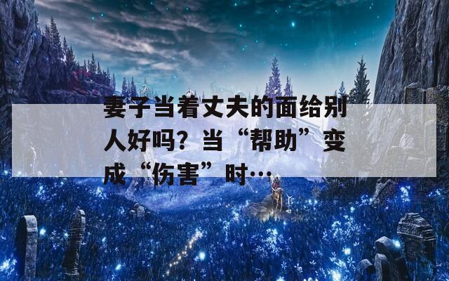 妻子当着丈夫的面给别人好吗？当“帮助”变成“伤害”时…  第1张